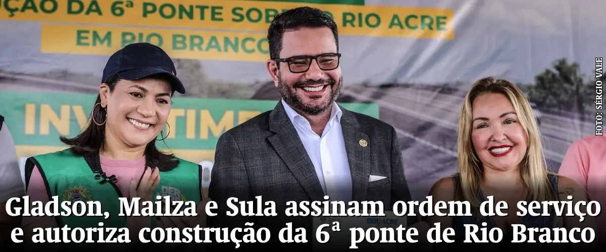 Gladson, Mailza e Sula assinam ordem de serviço e autoriza construção da 6ª ponte de Rio Branco