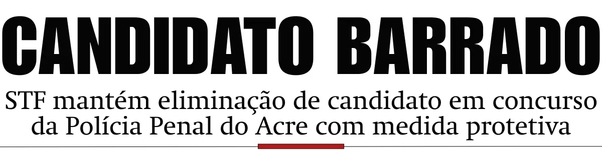 STF mantém eliminação de candidato em concurso da Polícia Penal do Acre com medida protetiva